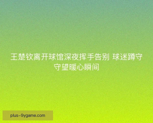 王楚钦离开球馆深夜挥手告别 球迷蹲守守望暖心瞬间