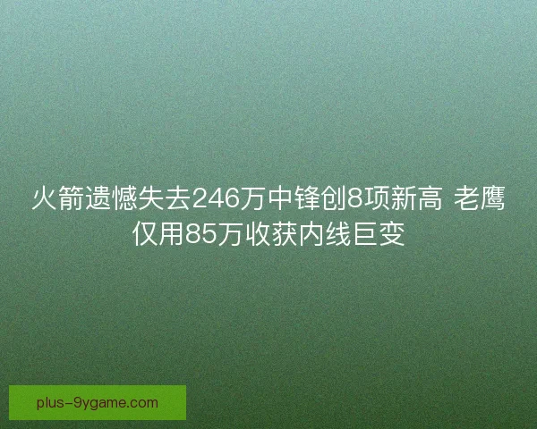 火箭遗憾失去246万中锋创8项新高 老鹰仅用85万收获内线巨变 火箭遗憾失去246万中锋创8项新高 老鹰仅用85万收获内线巨变