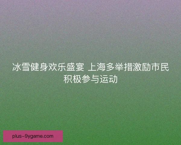 冰雪健身欢乐盛宴 上海多举措激励市民积极参与运动 冰雪健身欢乐盛宴 上海多举措激励市民积极参与运动