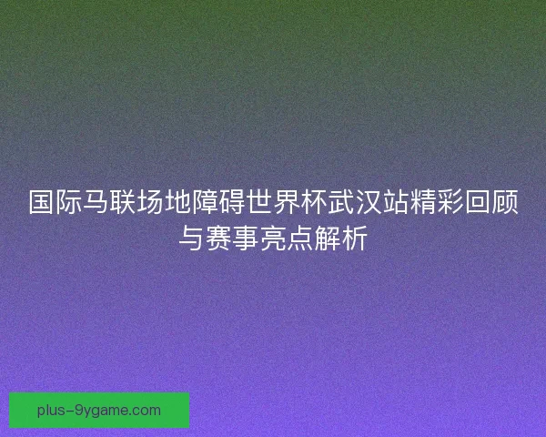 国际马联场地障碍世界杯武汉站精彩回顾与赛事亮点解析 国际马联场地障碍世界杯武汉站精彩回顾与赛事亮点解析