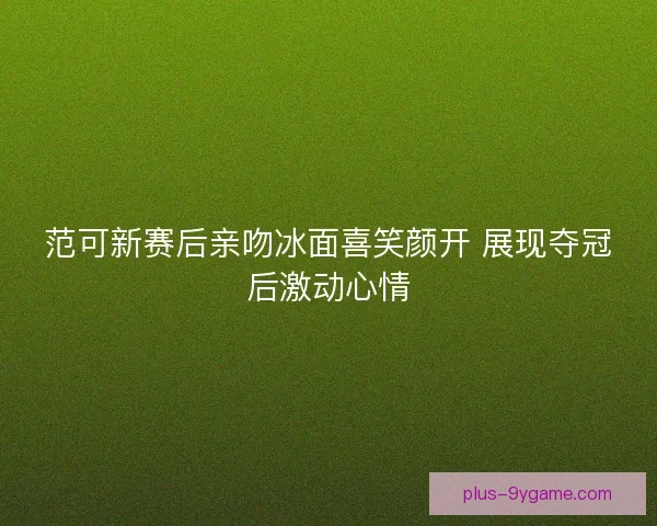 范可新赛后亲吻冰面喜笑颜开 展现夺冠后激动心情 范可新赛后亲吻冰面喜笑颜开 展现夺冠后激动心情