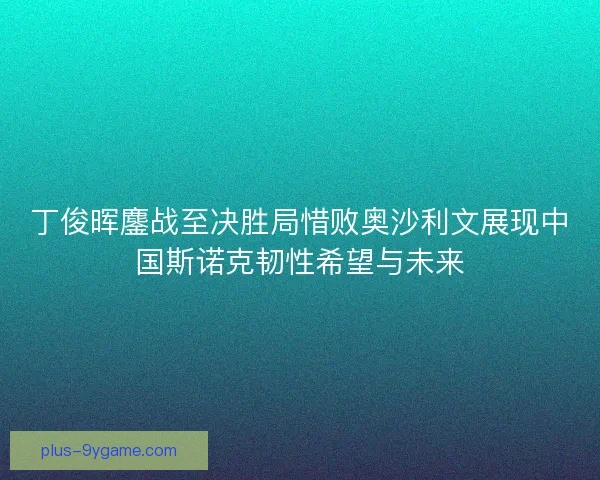 丁俊晖鏖战至决胜局惜败奥沙利文展现中国斯诺克韧性希望与未来