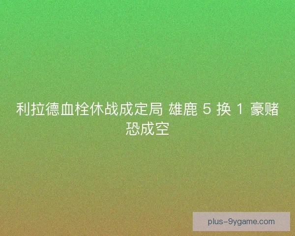 利拉德血栓休战成定局 雄鹿 5 换 1 豪赌恐成空