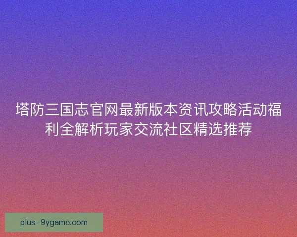 塔防三国志官网最新版本资讯攻略活动福利全解析玩家交流社区精选推荐
