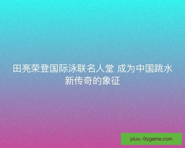 田亮荣登国际泳联名人堂 成为中国跳水新传奇的象征