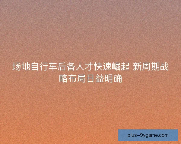 场地自行车后备人才快速崛起 新周期战略布局日益明确