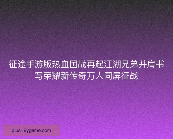 征途手游版热血国战再起江湖兄弟并肩书写荣耀新传奇万人同屏征战