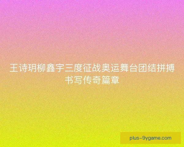 王诗玥柳鑫宇三度征战奥运舞台团结拼搏书写传奇篇章