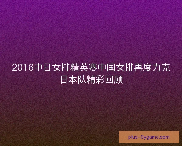 2016中日女排精英赛中国女排再度力克日本队精彩回顾 2016中日女排精英赛中国女排再度力克日本队精彩回顾