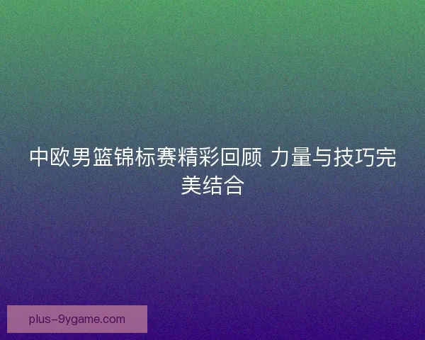 中欧男篮锦标赛精彩回顾 力量与技巧完美结合 中欧男篮锦标赛精彩回顾 力量与技巧完美结合