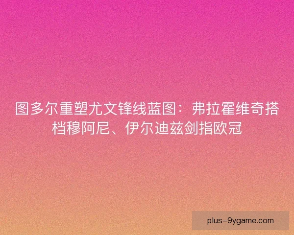 图多尔重塑尤文锋线蓝图：弗拉霍维奇搭档穆阿尼、伊尔迪兹剑指欧冠
