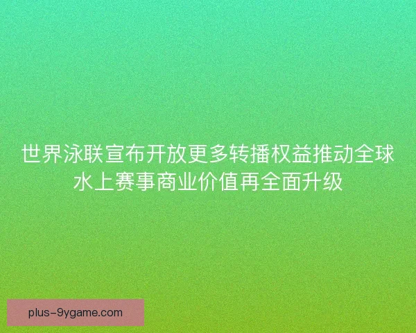 世界泳联宣布开放更多转播权益推动全球水上赛事商业价值再全面升级 世界泳联宣布开放更多转播权益推动全球水上赛事商业价值再全面升级